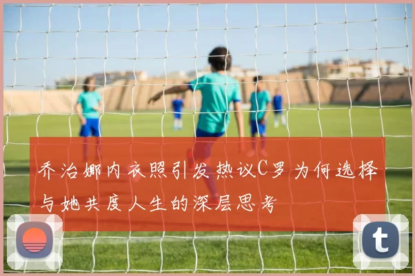 乔治娜内衣照引发热议C罗为何选择与她共度人生的深层思考