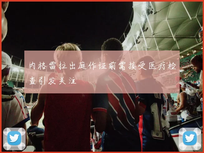 内格雷拉出庭作证前需接受医疗检查引发关注