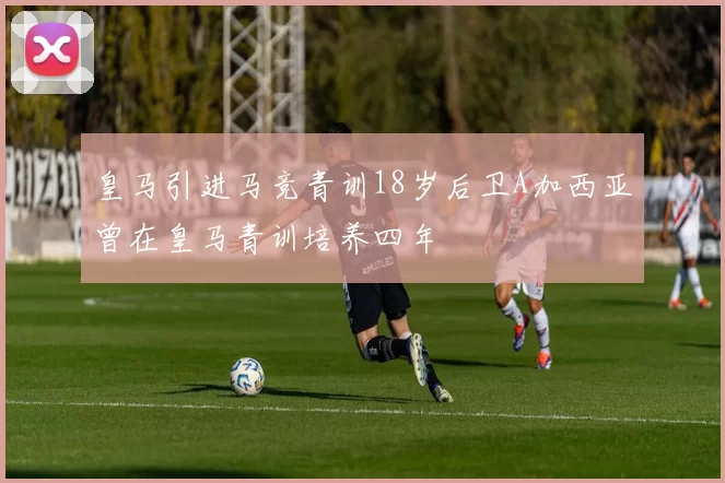 皇马引进马竞青训18岁后卫A加西亚曾在皇马青训培养四年