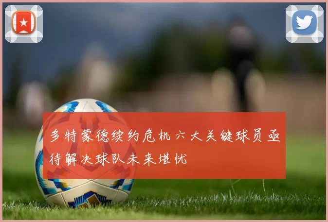 多特蒙德续约危机六大关键球员亟待解决球队未来堪忧