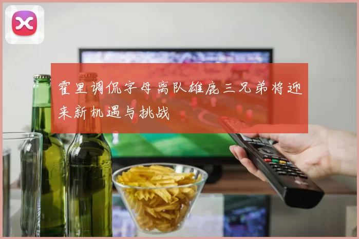 霍里调侃字母离队雄鹿三兄弟将迎来新机遇与挑战