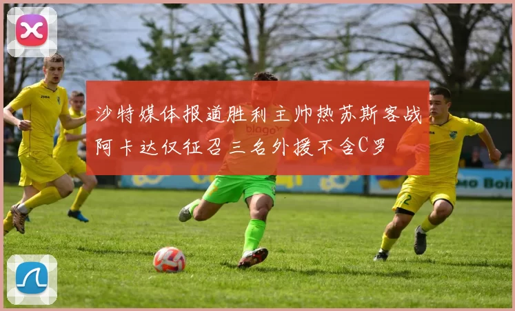 沙特媒体报道胜利主帅热苏斯客战阿卡达仅征召三名外援不含C罗