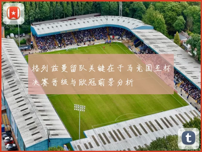 格列兹曼留队关键在于马竞国王杯决赛晋级与欧冠前景分析