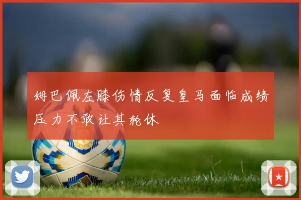 姆巴佩左膝伤情反复皇马面临成绩压力不敢让其轮休
