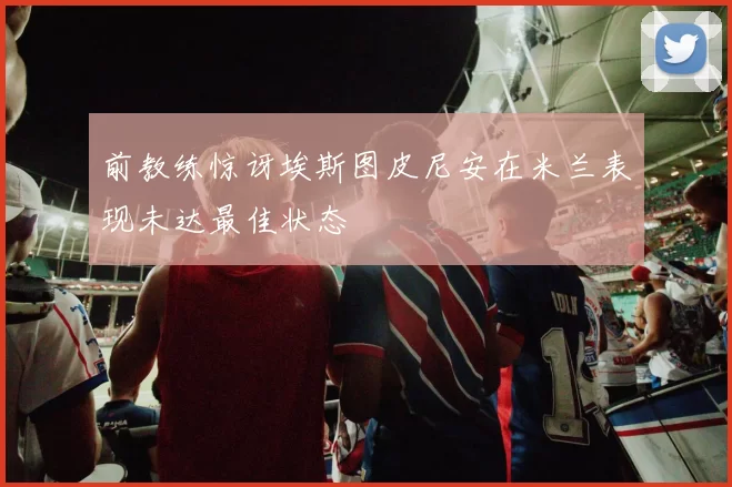 前教练惊讶埃斯图皮尼安在米兰表现未达最佳状态