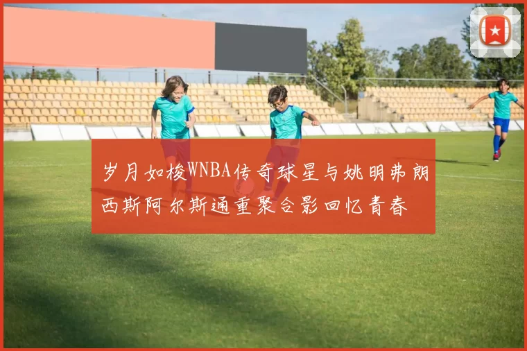岁月如梭WNBA传奇球星与姚明弗朗西斯阿尔斯通重聚合影回忆青春