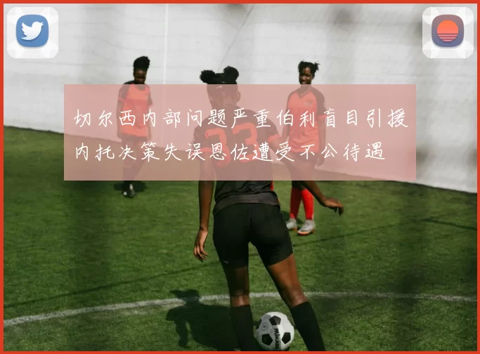 切尔西内部问题严重伯利盲目引援内托决策失误恩佐遭受不公待遇
