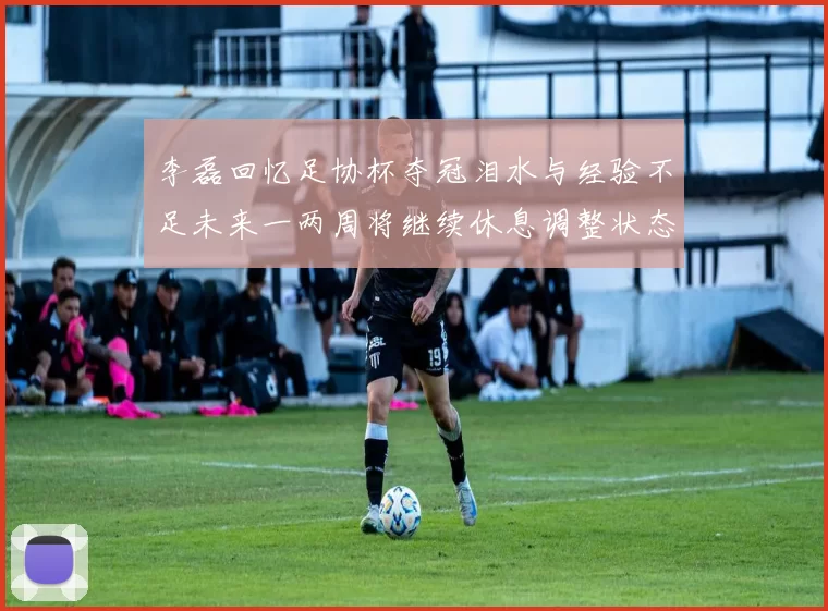 李磊回忆足协杯夺冠泪水与经验不足未来一两周将继续休息调整状态