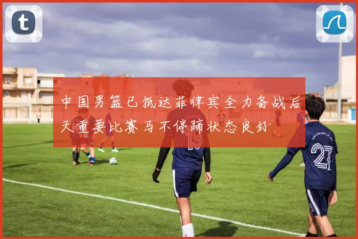 中国男篮已抵达菲律宾全力备战后天重要比赛马不停蹄状态良好