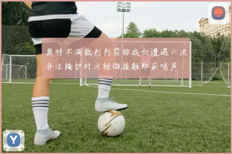 奥特不满裁判判罚称我们遭遇六次非法掩护对方轻微接触即获哨声