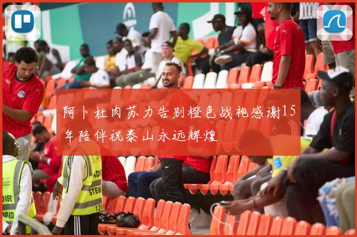 阿卜杜肉苏力告别橙色战袍感谢15年陪伴祝泰山永远辉煌