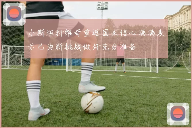 小斯坦科维奇重返国米信心满满表示已为新挑战做好充分准备