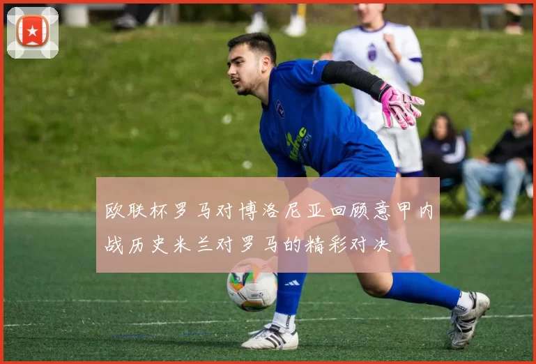 欧联杯罗马对博洛尼亚回顾意甲内战历史米兰对罗马的精彩对决