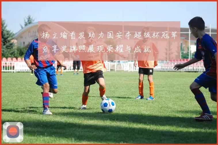 杨立瑜首发助力国安夺超级杯冠军分享奖牌照展现荣耀与成就