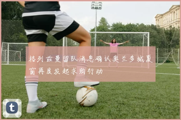 格列兹曼留队消息确认奥兰多城夏窗再度发起求购行动