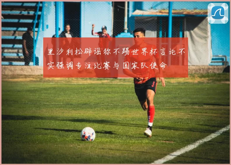 里沙利松辟谣称不踢世界杯言论不实强调专注比赛与国家队使命