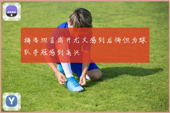 梅洛坦言离开尤文感到后悔但为球队夺冠感到高兴