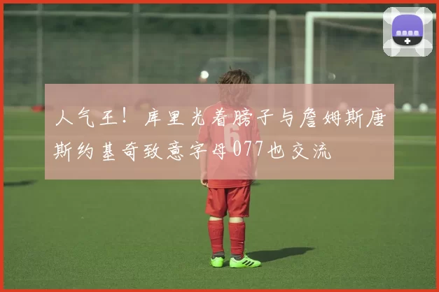 人气王！库里光着膀子与詹姆斯唐斯约基奇致意字母077也交流