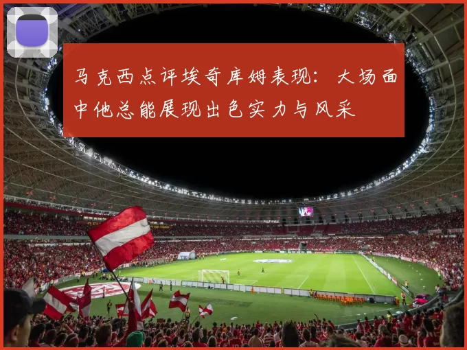 马克西点评埃奇库姆表现：大场面中他总能展现出色实力与风采
