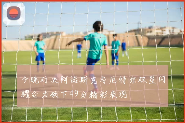 今晚对决阿诺斯克与厄特尔双星闪耀合力砍下49分精彩表现