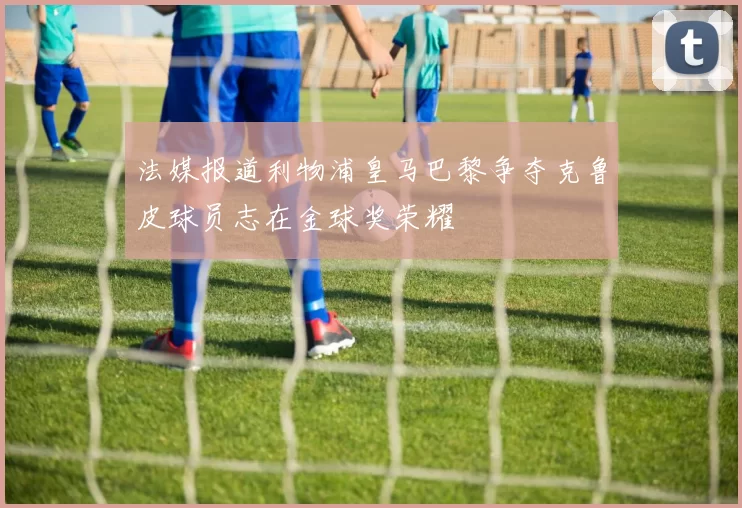 法媒报道利物浦皇马巴黎争夺克鲁皮球员志在金球奖荣耀