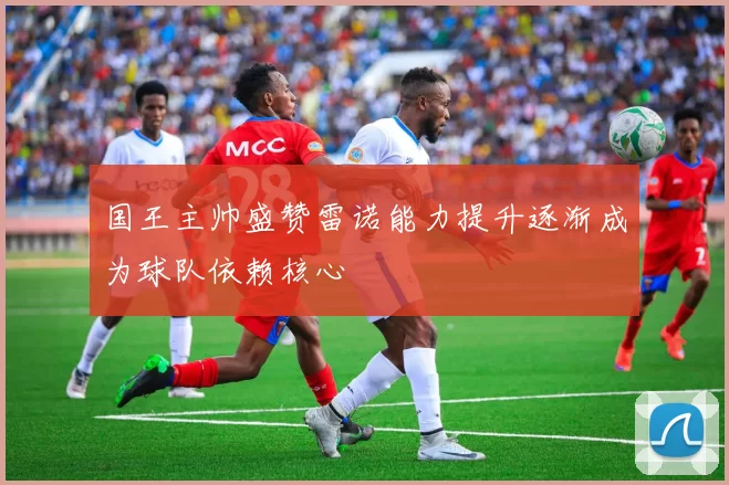 国王主帅盛赞雷诺能力提升逐渐成为球队依赖核心