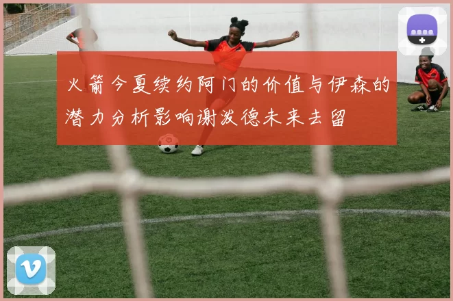 火箭今夏续约阿门的价值与伊森的潜力分析影响谢泼德未来去留