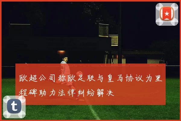 欧超公司称欧足联与皇马协议为里程碑助力法律纠纷解决