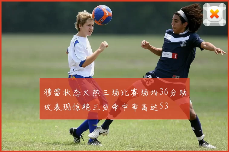 穆雷状态火热三场比赛场均36分助攻表现惊艳三分命中率高达53