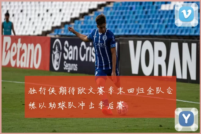 独行侠期待欧文赛季末回归全队合练以助球队冲击季后赛