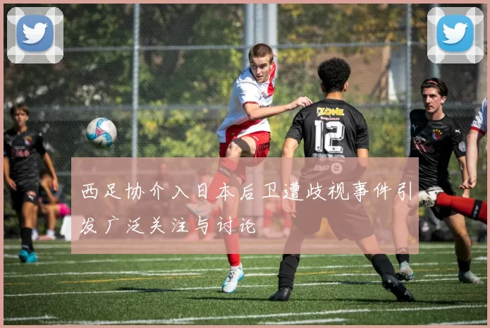 西足协介入日本后卫遭歧视事件引发广泛关注与讨论