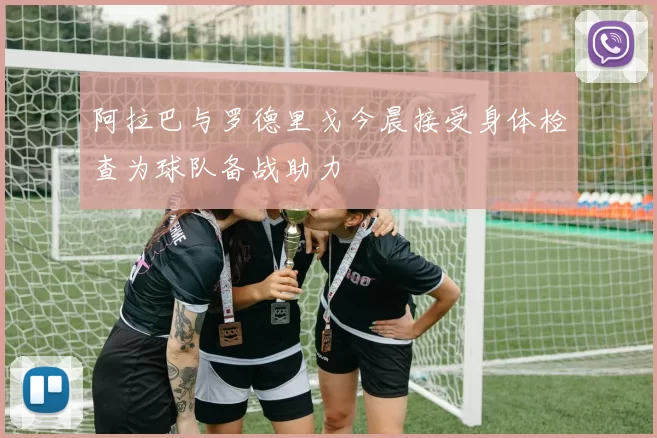 阿拉巴与罗德里戈今晨接受身体检查为球队备战助力