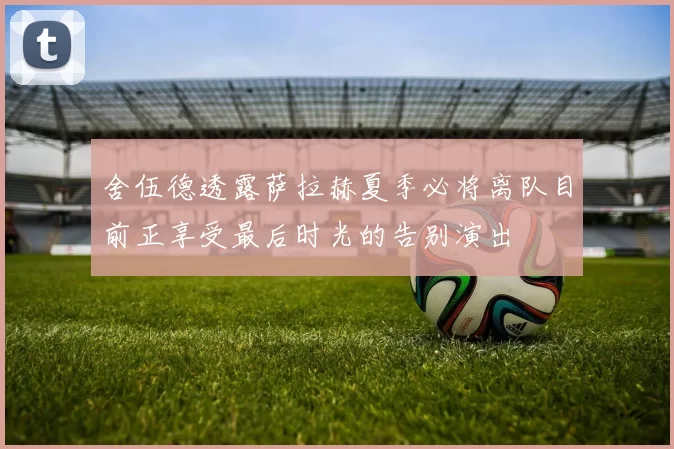 舍伍德透露萨拉赫夏季必将离队目前正享受最后时光的告别演出